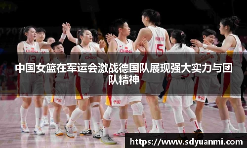 中国女篮在军运会激战德国队展现强大实力与团队精神